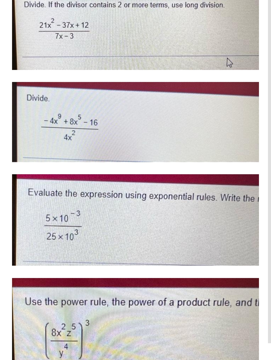 Divide. If the divisor contains 2 or more terms, use long division.
21x² - 37x+12
7x-3
Divide.
- 4x +8x5 - 16
2
4x
Evaluate the expression using exponential rules. Write the
5×10-3
25 x 10
Use the power rule, the power of a product rule, and t
2
8x z
M
y
51
3