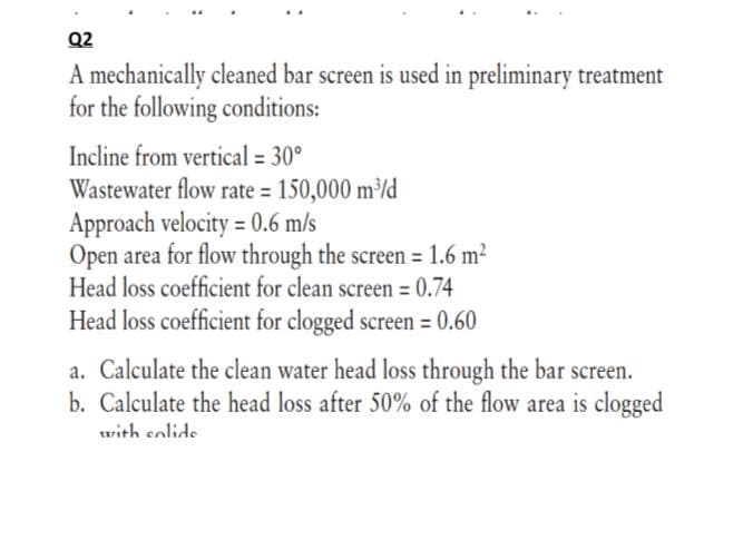 Q2
A mechanically cleaned bar screen is used in preliminary treatment
for the following conditions:
Incline from vertical = 30°
Wastewater flow rate = 150,000 m/d
Approach velocity = 0.6 m/s
Open area for flow through the screen = 1.6 m²
Head loss coefficient for clean screen = 0.74
%3D
Head loss coefficient for clogged screen = 0.60
a. Calculate the clean water head loss through the bar screen.
b. Calculate the head loss after 50% of the flow area is clogged
with colide
