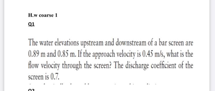 H.w coarse 1
Q1
The water elevations upstream and downstream of a bar screen are
0.89 m and 0.85 m. If the approach velocity is 0.45 m/s, what is the
flow velocity through the screen? The discharge coefficient of the
screen is 0.7.
