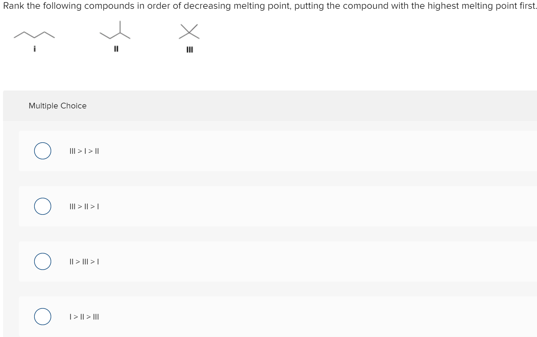 Rank the following compounds in order of decreasing melting point, putting the compound with the highest melting point first.
II
Multiple Choice
III > | >||
II| > || > |
|| > I| > |
|> || > II
