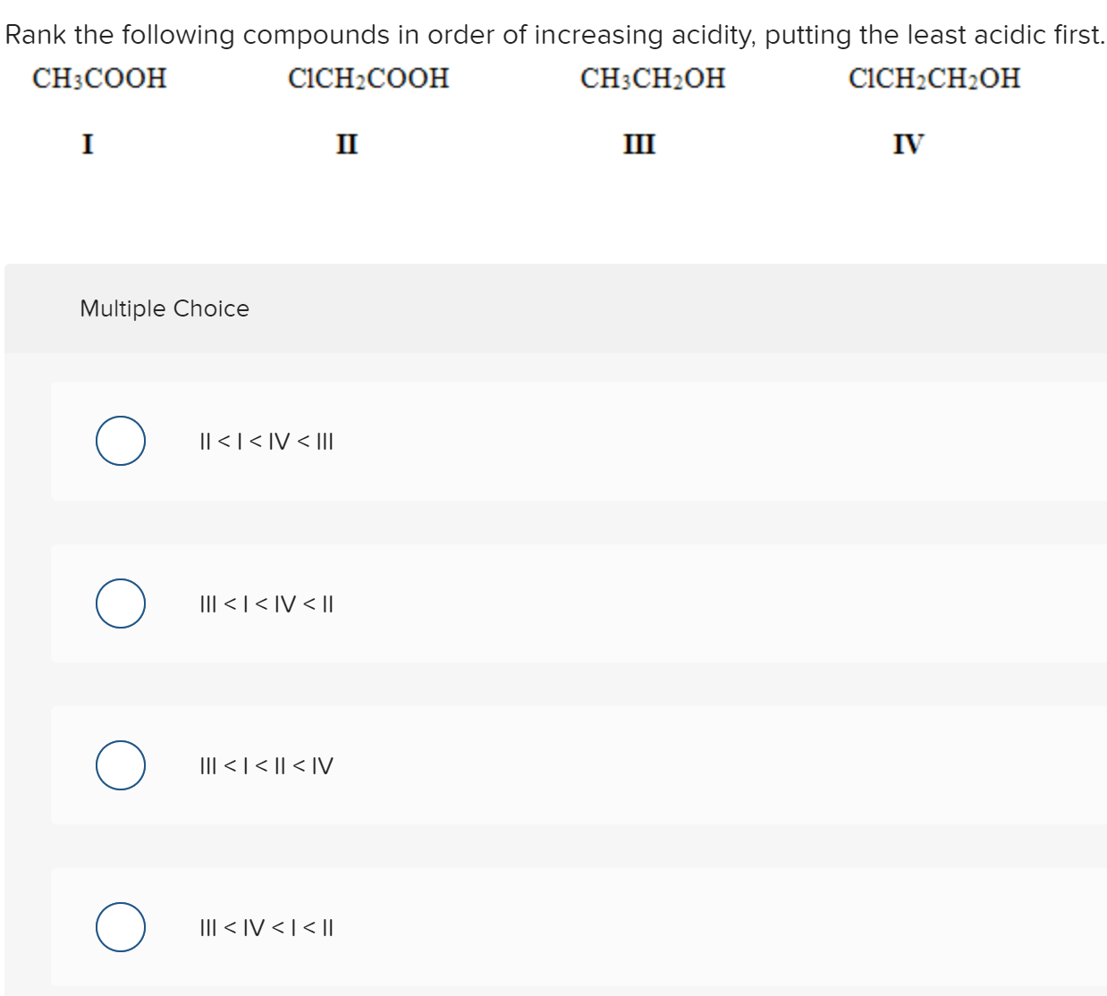 Rank the following compounds in order of increasing acidity, putting the least acidic first
CH3COOH
CICH2COOH
CH3CH2OH
CICH2CH2OH
I
II
III
IV
Multiple Choice
|| <| < IV < IIl
III < | < IV < |l
III < | < || < IV
III < IV < |< ||
