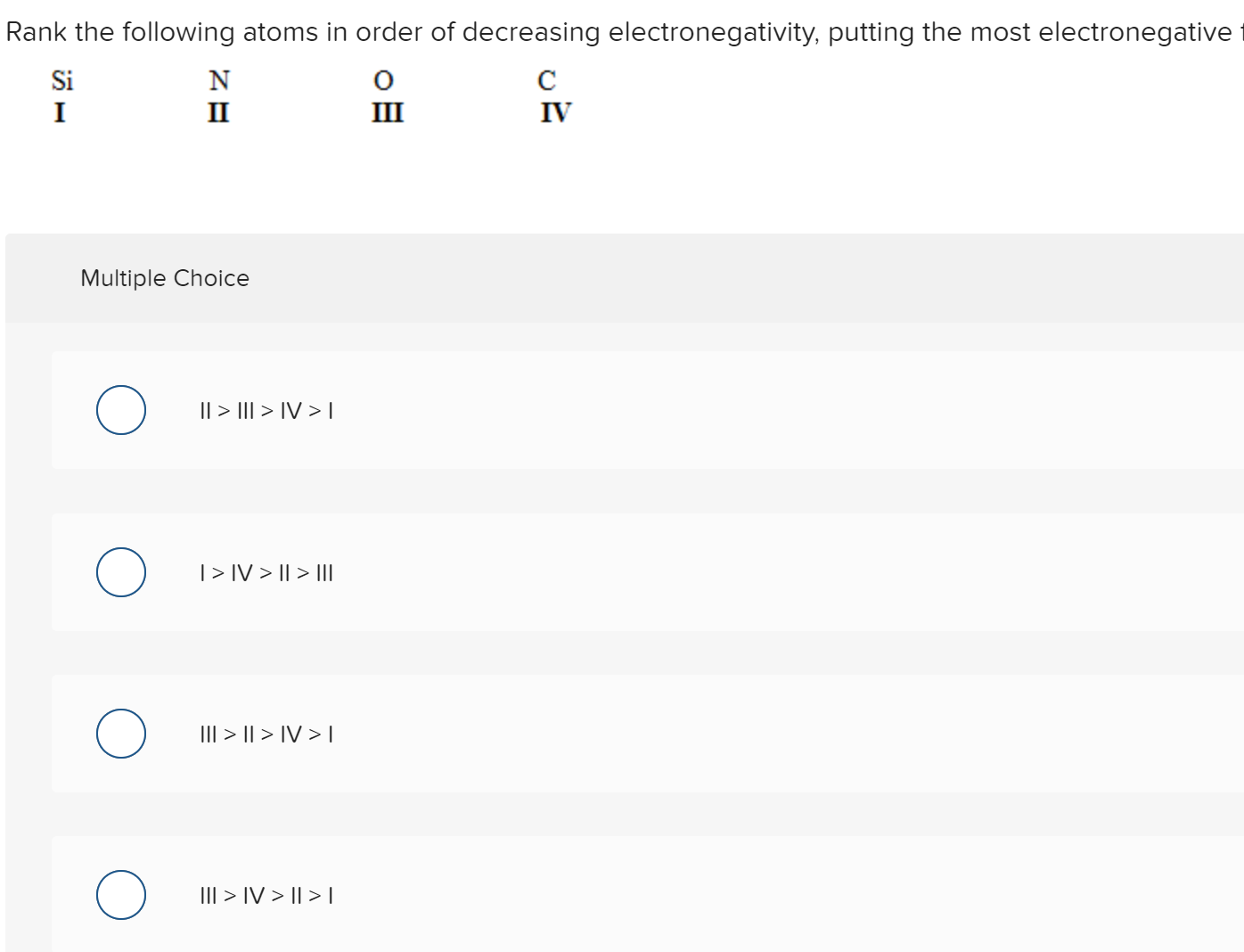 Rank the following atoms in order of decreasing electronegativity, putting the most electronegative
Si
N
C
I
II
III
IV
Multiple Choice
|| > II| > IV > I
|> IV > || > III
III > || > IV > I
III > IV > I| > I
