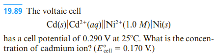 19.89 The voltaic cell
Cd(s)|Cd²*(aq)||Ni²*(1.0 M)|Ni(s)
has a cell potential of 0.290 V at 25°C. What is the concen-
tration of cadmium ion? (Ee = 0.170 V.)
cell
