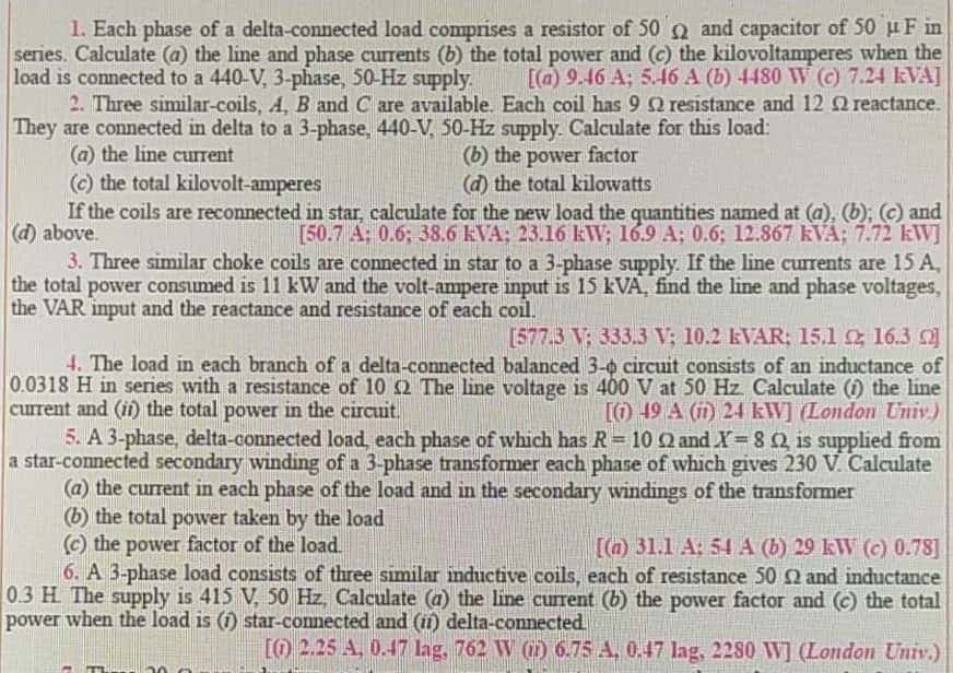 1. Each phase of a delta-connected load comprises a resistor of 50 a and capacitor of 50 uF in
series. Calculate (a) the line and phase currents (b) the total power and (c) the kilovoltamperes when the
load is connected to a 440-V, 3-phase, 50-Hz supply.
2. Three similar-coils, A, B and C are available. Each coil has 9Q resistance and 12 Q reactance.
They are connected in delta to a 3-phase, 440-V, 50-Hz supply. Calculate for this load:
(a) the line cuIrent
(c) the total kilovolt-amperes
If the coils are reconnected in star, calculate for the new load the quantities named at (a), (b); (c) and
(d) above.
3. Three similar choke coils are connected in star to a 3-phase supply. If the line currents are 15 A,
the total power consumed is 11 kW and the volt-ampere input is 15 kVA, find the line and phase voltages,
the VAR input and the reactance and resistance of each coil.
[(a) 9.46 A; 5.46 A (b) 4480 W () 7.24 kVA]
(b) the power factor
(d) the total kilowatts
[50.7 A; 0.6; 38.6 kVA; 23.16 kWV; 16.9 A; 0.6; 12.867 kVA; 7.72 kW]
[577.3 V; 333.3 V; 10.2 EVAR: 15.1 16.3 O
4. The load in each branch of a delta-connected balanced 3-0 circuit consists of an inductance of
0.0318 H in series with a resistance of 10 2 The line voltage is 400 V at 50 Hz Calculate () the line
current and (if) the total power in the circuit.
5. A 3-phase, delta-connected load, each phase of which has R= 10 2 and X= 82 is supplied from
a star-connected secondary winding of a 3-phase transformer each phase of which gives 230 V. Calculate
(a) the current in each phase of the load and in the secondary windings of the transformer
(b) the total power taken by the load
© the power factor of the load.
6. A 3-phase load consists of three similar inductive coils, each of resistance 50 2 and inductance
0.3 H The supply is 415 V, 50 Hz, Calculate (a) the line current (b) the power factor and (c) the total
power when the load is (1) star-comnected and (i) delta-connected
[O 19 A (m) 24 kW] (London Univ.)
[()31.1 A: 54 A (b) 29 kW (c) 0.78]
[O 2.25 A, 0.47 lag, 762 W () 6.75 A, 0.47 lag, 2280 W] (London Univ.)
