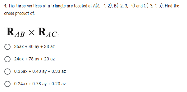 1. The three vertices of a triangle are located at A(6, -1, 2), B(-2, 3, -4) and C(-3, 1, 5). Find the
cross product of:
RAB X RAC:
35ax + 40 ay + 33 az
O 24ax + 78 ay + 20 az
O 0.35ax + 0.40 ay + 0.33 az
0.24ax + 0.78 ay + 0.20 az
