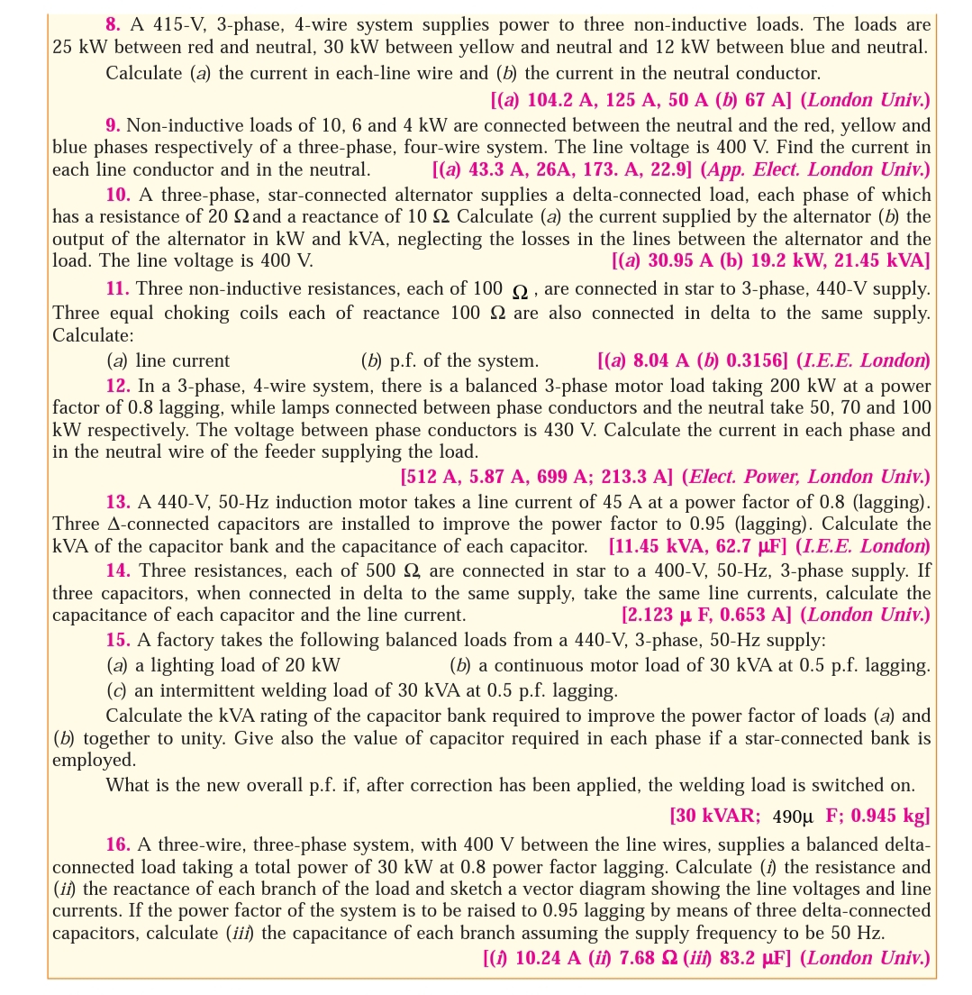 8. A 415-V, 3-phase, 4-wire system supplies power to three non-inductive loads. The loads are
25 kW between red and neutral, 30 kW between yellow and neutral and 12 kW between blue and neutral.
Calculate (a) the current in each-line wire and (b) the current in the neutral conductor.
[(a) 104.2 A, 125 A, 50 A (b) 67 A] (London Univ.)
9. Non-inductive loads of 10, 6 and 4 kW are connected between the neutral and the red, yellow and
blue phases respectively of a three-phase, four-wire system. The line voltage is 400 V. Find the current in
each line conductor and in the neutral.
[(a) 43.3 A, 26A, 173. A, 22.9] (App. Elect. London Univ.)
10. A three-phase, star-connected alternator supplies a delta-connected load, each phase of which
has a resistance of 20 Q and a reactance of 10 Q Calculate (a) the current supplied by the alternator (b) the
output of the alternator in kW and kVA, neglecting the losses in the lines between the alternator and the
load. The line voltage is 400 V.
11. Three non-inductive resistances, each of 100 Q, are connected in star to 3-phase, 440-V supply.
Three equal choking coils each of reactance 100 2 are also connected in delta to the same supply.
Calculate:
[(a) 30.95 A (b) 19.2 kW, 21.45 kVA]
(a) line current
(b) p.f. of the system.
[(a) 8.04 A (b) 0.3156] (I.E.E. London)
12. In a 3-phase, 4-wire system, there is a balanced 3-phase motor load taking 200 kW at a power
factor of 0.8 lagging, while lamps connected between phase conductors and the neutral take 50, 70 and 100
kW respectively. The voltage between phase conductors is 430 V. Calculate the current in each phase and
in the neutral wire of the feeder supplying the load.
[512 A, 5.87 A, 699 A; 213.3 A] (Elect. Power, London Univ.)
13. A 440-V, 50-Hz induction motor takes a line current of 45 A at a power factor of 0.8 (lagging).
Three A-connected capacitors are installed to improve the power factor to 0.95 (lagging). Calculate the
kVA of the capacitor bank and the capacitance of each capacitor. [11.45 kVA, 62.7 µF] (I.E.E. London)
14. Three resistances, each of 500 Q are connected in star to a 400-V, 50-Hz, 3-phase supply. If
three capacitors, when connected in delta to the same supply, take the same line currents, calculate the
capacitance of each capacitor and the line current.
15. A factory takes the following balanced loads from a 440-V, 3-phase, 50-Hz supply:
(a) a lighting load of 20 kW
(c) an intermittent welding load of 30 kVA at 0.5 p.f. lagging.
Calculate the kVA rating of the capacitor bank required to improve the power factor of loads (a) and
(b) together to unity. Give also the value of capacitor required in each phase if a star-connected bank is
employed.
What is the new overall p.f. if, after correction has been applied, the welding load is switched on.
[2.123 µ F, 0.653 A] (London Univ.)
(b) a continuous motor load of 30 kVA at 0.5 p.f. lagging.
[30 KVAR; 490µ F; 0.945 kg]
16. A three-wire, three-phase system, with 400 V between the line wires, supplies a balanced delta-
connected load taking a total power of 30 kW at 0.8 power factor lagging. Calculate (i) the resistance and
(ii) the reactance of each branch of the load and sketch a vector diagram showing the line voltages and line
currents. If the power factor of the system is to be raised to 0.95 lagging by means of three delta-connected
capacitors, calculate (ii) the capacitance of each branch assuming the supply frequency to be 50 Hz.
[() 10.24 A (i) 7.68 2 (ii) 83.2 µF] (London Univ.)
