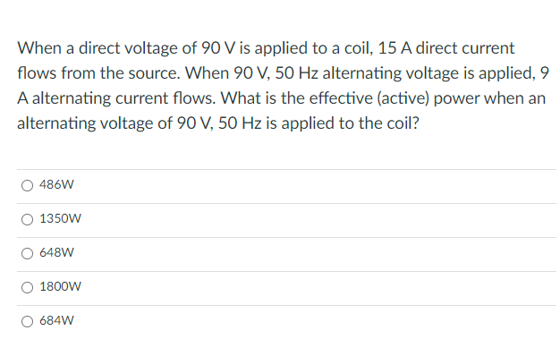 When a direct voltage of 90 V is applied to a coil, 15 A direct current
flows from the source. When 90 V, 50 Hz alternating voltage is applied, 9
A alternating current flows. What is the effective (active) power when an
alternating voltage of 90 V, 50 Hz is applied to the coil?
486W
1350W
648W
1800W
684W
