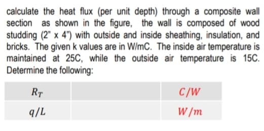 calculate the heat flux (per unit depth) through a composite wall
section as shown in the figure, the wall is composed of wood
studding (2" x 4") with outside and inside sheathing, insulation, and
bricks. The given k values are in W/mC. The inside air temperature is
maintained at 25C, while the outside air temperature is 15C.
Determine the following:
RT
C/W
q/L
W /m
