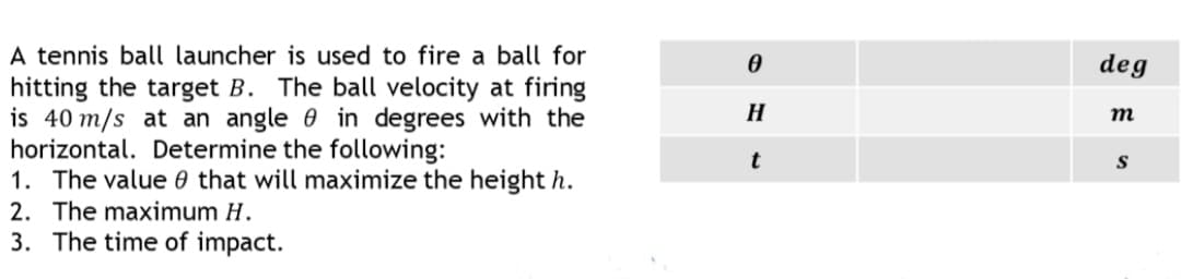 A tennis ball launcher is used to fire a ball for
hitting the target B. The ball velocity at firing
is 40 m/s at an angle 0 in degrees with the
horizontal. Determine the following:
1. The value 0 that will maximize the height h.
2. The maximum H.
3. The time of impact.
deg
H
т
t
S
