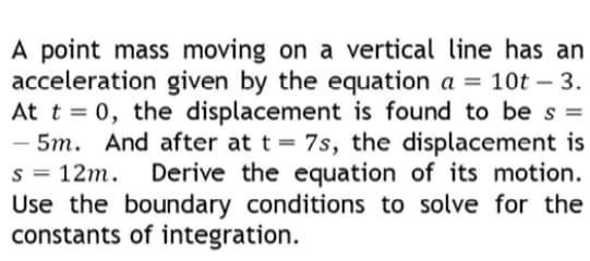 A point mass moving on a vertical line has an
acceleration given by the equation a = 10t – 3.
At t = 0, the displacement is found to be s =
- 5m. And after at t = 7s, the displacement is
s = 12m.
Derive the equation of its motion.
Use the boundary conditions to solve for the
constants of integration.
