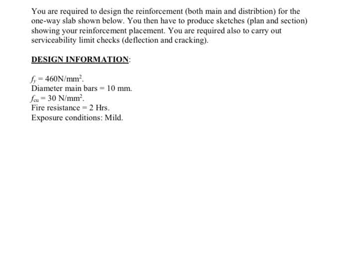 You are required to design the reinforcement (both main and distribtion) for the
one-way slab shown below. You then have to produce sketches (plan and section)
showing your reinforcement placement. You are required also to carry out
serviceability limit checks (deflection and cracking).
DESIGN INFORMATION:
f = 460N/mm.
Diameter main bars = 10 mm.
feu = 30 N/mm.
Fire resistance 2 Hrs.
Exposure conditions: Mild.
