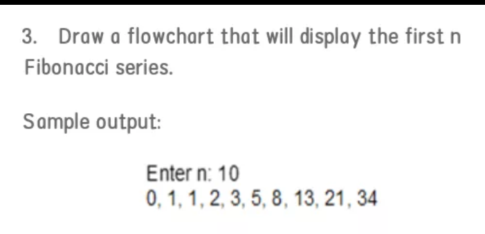 3. Draw a flowchart that will display the first n
Fibonacci series.
Sample output:
Enter n: 10
0, 1, 1, 2, 3, 5, 8, 13, 21, 34
