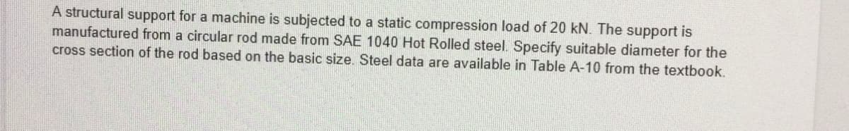 A structural support for a machine is subjected to a static compression load of 20 kN. The support is
manufactured from a circular rod made from SAE 1040 Hot Rolled steel. Specify suitable diameter for the
cross section of the rod based on the basic size. Steel data are available in Table A-10 from the textbook.
