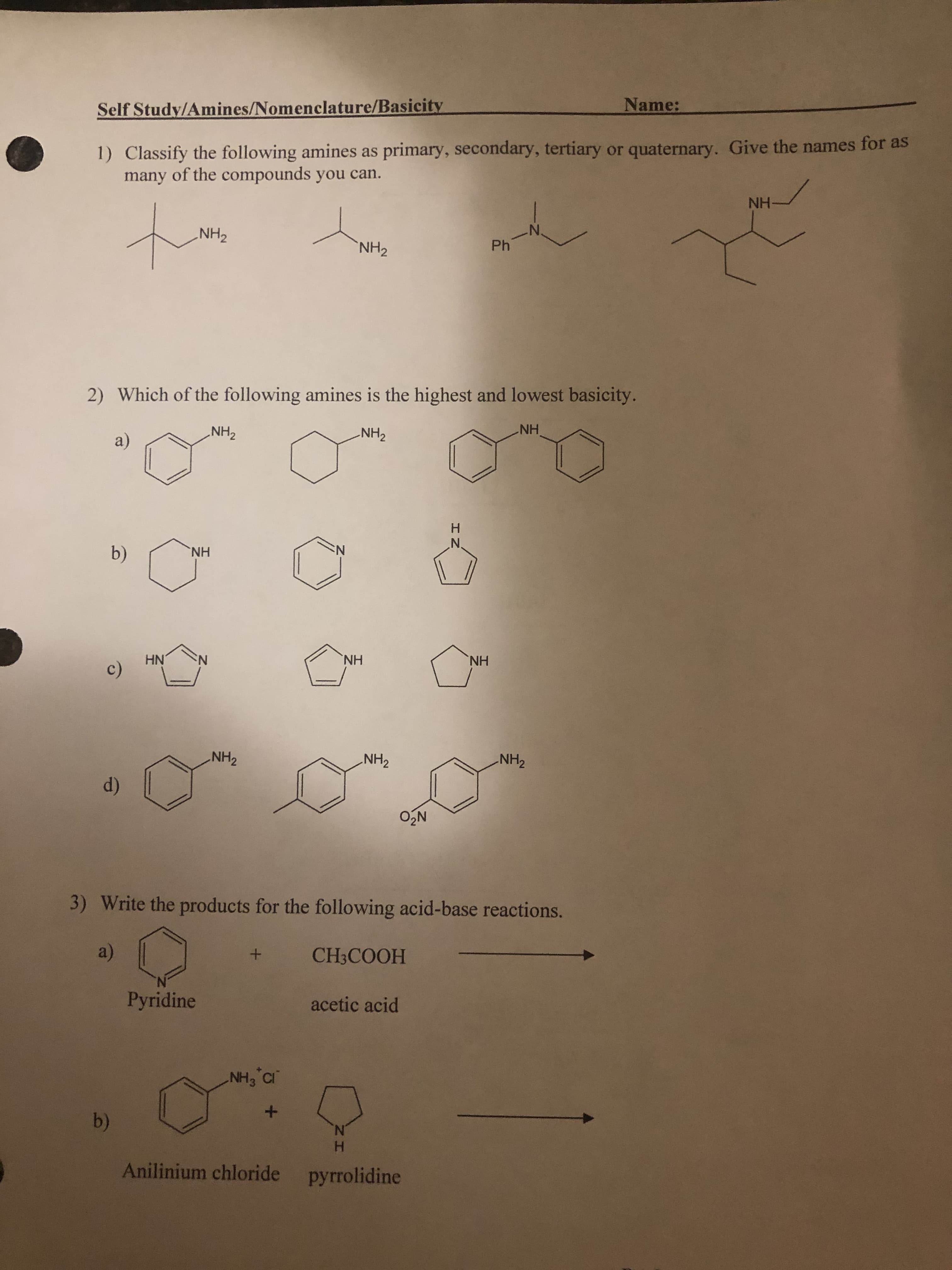 Name:
1) Classify the following amines as primary, secondary, tertiary or quaternary. Give the names for as
many of the compounds you can.
Self Study/Amines/Nomenclature/Basicity
HNH-
N.
NH2
NH2
2) Which of the following amines is the highest and lowest basicity.
NH2
HN'
NH2
a)
N:
HN,
b)
HN.
HN
HN.
NH2
NH2
NH2
d)
3) Write the products for the following acid-base reactions.
HOOOH
(a)
acetic acid
Pyridine
N.
H.
Anilinium chloride pyrrolidine
