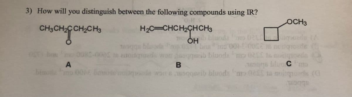 3) How will you distinguish between the following compounds using IR?
OCH3
CH3CH2C CH2CH3
H2C=CHCH2CHCH3
18 OH
nda
V) apaoubr 20 pe
blu
0085-0005 to atoitqroeds ws
ap
gib bluode mo 02 ta moilgtoeds O
A
B
binoa
D) speotbios er 3520 cD, aponja qbbe CA spootbon sonng300
bluods ar
ds (a
abbem
