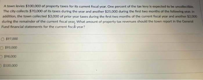 A town levies $100,000 of property taxes for its current fiscal year. One percent of the tax levy is expected to be uncollectible
The city collects $70,000 of its taxes during the year and another $25,000 during the first two months of the following year. In
addition, the town collected $3,000 of prior year taxes during the first two months of the current fiscal year and another $2,000
during the remainder of the current fiscal year, What amount of property tax revenues should the town report in the General
Fund financial statements for the current fiscái year?
O $97,000
O $95.000
$98.000
$100.000
