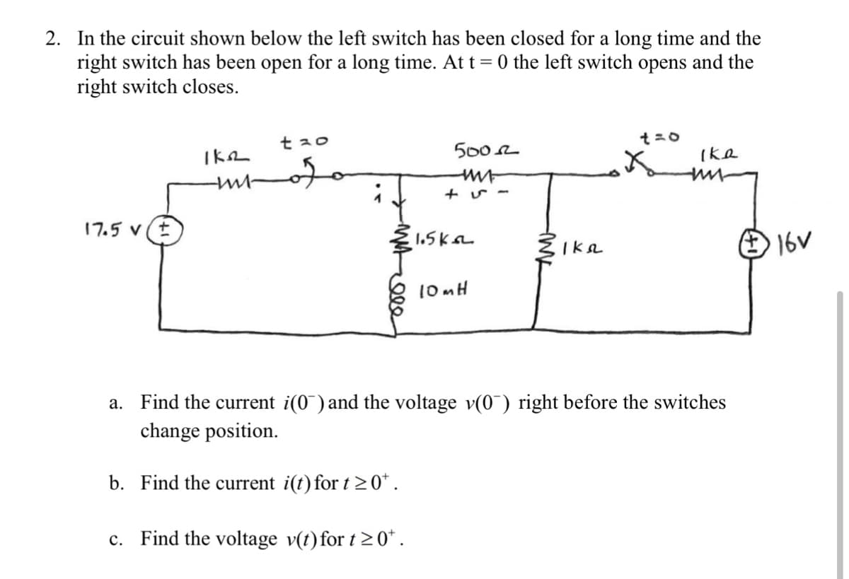 2. In the circuit shown below the left switch has been closed for a long time and the
right switch has been open for a long time. At t = 0 the left switch opens and the
right switch closes.
t30
5002
Ike
17.5 v (t
1.5kL
16V
Ika
10MH
a. Find the current i(0) and the voltage v(0) right before the switches
change position.
b. Find the current i(t) for t 20*.
Find the voltage v(t)for t2 0*.
с.
