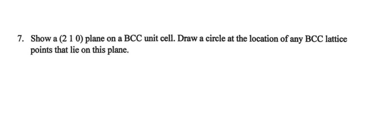 7. Show a (2 1 0) plane on a BCC unit cell. Draw a circle at the location of any BCC lattice
points that lie on this plane.
