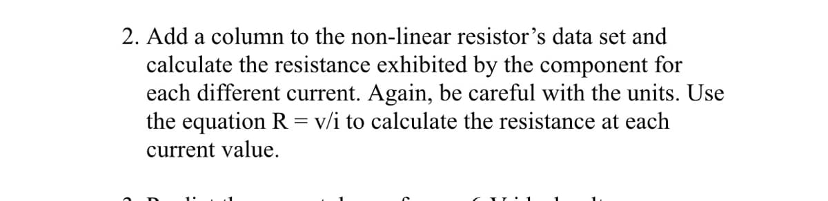 2. Add a column to the non-linear resistor's data set and
calculate the resistance exhibited by the component for
each different current. Again, be careful with the units. Use
the equation R = v/i to calculate the resistance at each
current value.
