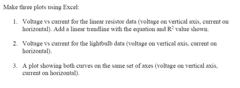 Make three plots using Excel:
1. Voltage vs current for the linear resistor data (voltage on vertical axis, current on
horizontal). Add a linear trendline with the equation and R² value shown.
2. Voltage vs current for the lightbulb data (voltage on vertical axis, current on
horizontal).
3. A plot showing both curves on the same set of axes (voltage on vertical axis,
current on horizontal).
