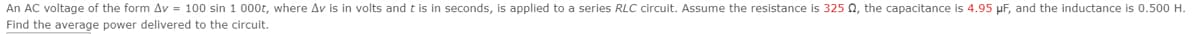 An AC voltage of the form Av = 100 sin 1 000t, where Av is in volts and t is in seconds, is applied to a series RLC circuit. Assume the resistance is 325 N, the capacitance is 4.95 µF, and the inductance is 0.500 H.
Find the average power delivered to the circuit.

