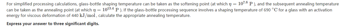 For simplified processing calculations, glass-bottle shaping temperature can be taken as the softening point (at which n = 107.6 P ), and the subsequent annealing temperature
can be taken as the annealing point (at which n = 1013.4 P ). If the glass-bottle processing sequence involves a shaping temperature of 690 °C for a glass with an activation
energy for viscous deformation of 440 kJ/mol , calculate the appropriate annealing temperature.
Express your answer to three significant digits.
