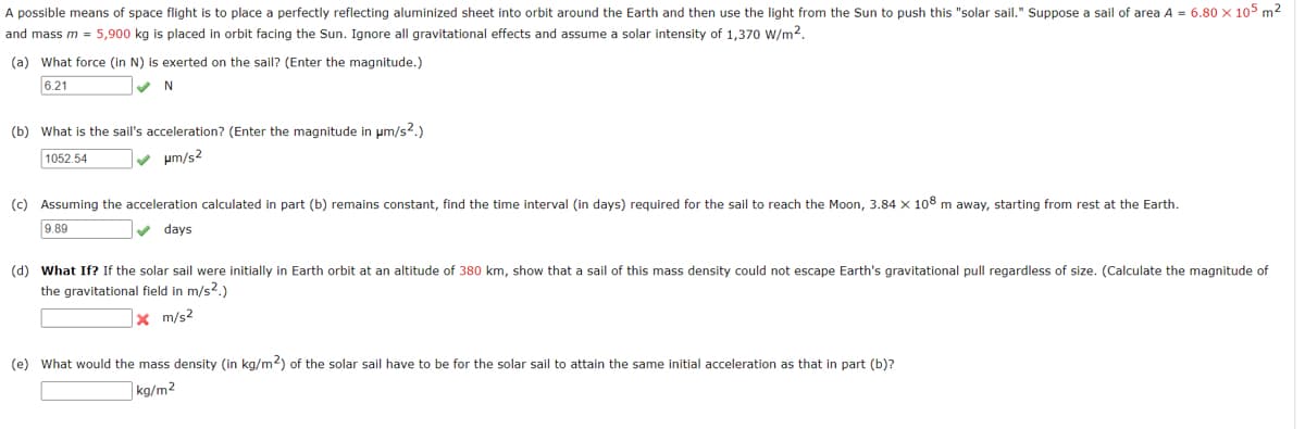 A possible means of space flight is to place a perfectly reflecting aluminized sheet into orbit around the Earth and then use the light from the Sun to push this "solar sail." Suppose a sail of area A = 6.80 x 105 m2
and mass m = 5,900 kg is placed in orbit facing the Sun. Ignore all gravitational effects and assume a solar intensity of 1,370 W/m2.
(a) What force (in N) is exerted on the sail? (Enter the magnitude.)
6.21
(b) What is the sail's acceleration? (Enter the magnitude in um/s?.)
1052.54
v um/s2
(c) Assuming the acceleration calculated in part (b) remains constant, find the time interval (in days) required for the sail to reach the Moon, 3.84 x 108 m away, starting from rest at the Earth.
9.89
v days
(d) What If? If the solar sail were initially in Earth orbit at an altitude of 380 km, show that a sail of this mass density could not escape Earth's gravitational pull regardless of size. (Calculate the magnitude of
the gravitational field in m/s?.)
x m/s2
(e) What would the mass density (in kg/m2) of the solar sail have to be for the solar sail to attain the same initial acceleration as that in part (b)?
kg/m2
