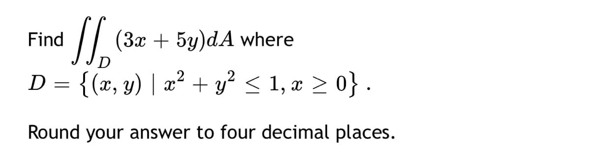 //
(3x + 5y)dA where
Find
D
D = {(x, y) | x
+ y < 1, x > 0} .
Round your answer to four decimal places.
