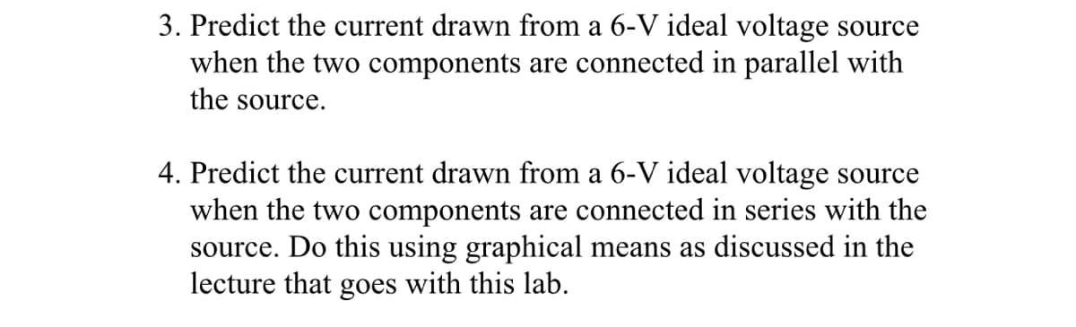 3. Predict the current drawn from a 6-V ideal voltage source
when the two components are connected in parallel with
the source.
4. Predict the current drawn from a 6-V ideal voltage source
when the two components are connected in series with the
source. Do this using graphical means as discussed in the
lecture that goes with this lab.
