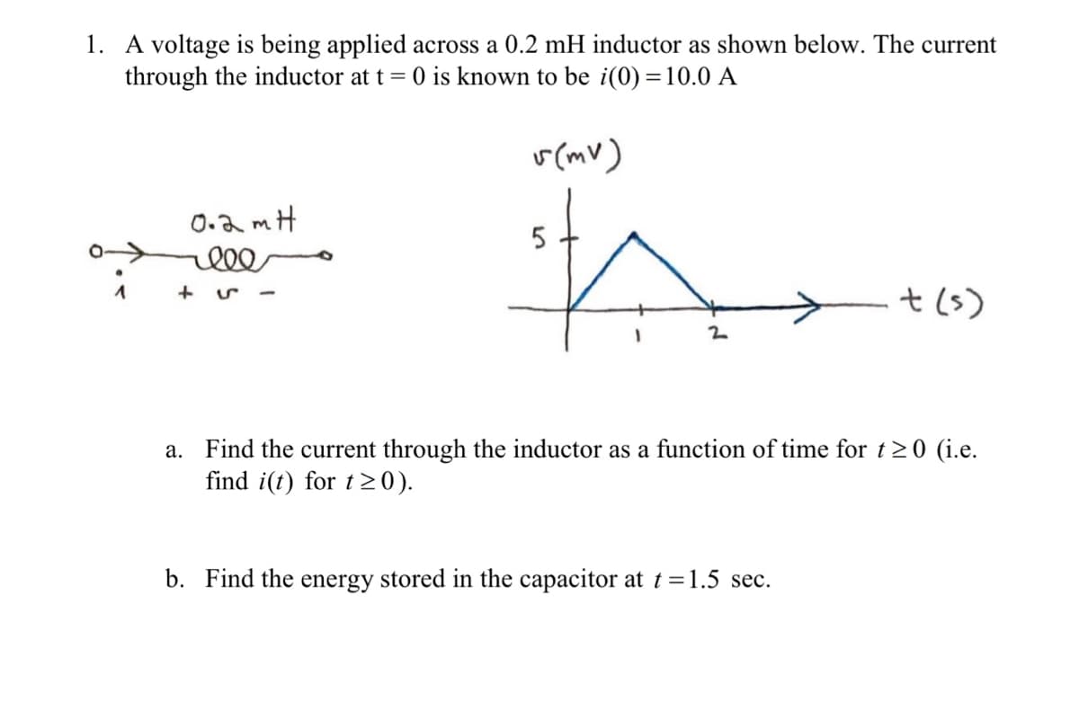 1. A voltage is being applied across a 0.2 mH inductor as shown below. The current
through the inductor at t = 0 is known to be i(0) = 10.0 A
r (mv)
0.2 mH
t(s)
a. Find the current through the inductor as a function of time for t20 (i.e.
find i(t) for t>0).
b. Find the energy stored in the capacitor at t=1.5 sec.
