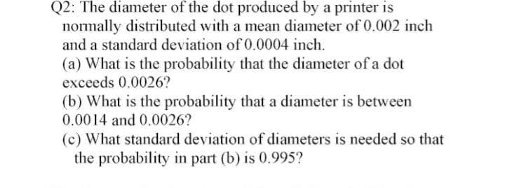 Q2: The diameter of the dot produced by a printer is
normally distributed with a mean diameter of 0.002 inch
and a standard deviation of 0.0004 inch.
(a) What is the probability that the diameter of a dot
exceeds 0.0026?
(b) What is the probability that a diameter is between
0.0014 and 0.0026?
(c) What standard deviation of diameters is needed so that
the probability in part (b) is 0.995?
