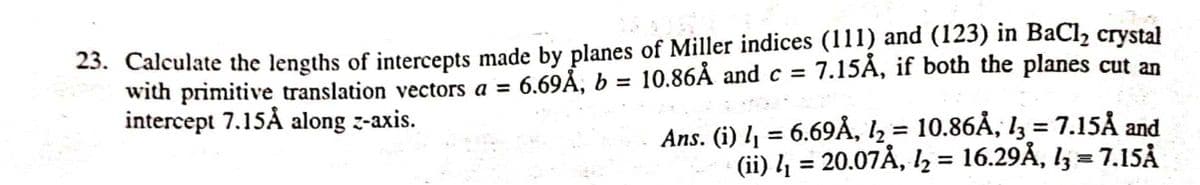 23. Calculate the lengths of intercepts made by planes of Miller indices (111) and (123) in BaCl2 crystał
with primitive translation vectors a =
intercept 7.15Å along z-axis.
6.69Å, b = 10.86Å and c = 7.15Å, if both the planes cut an
%3D
%3D
Ans. (i) l = 6.69Å, I2 = 10.86Å, I3 = 7.15Å and
(ii) 4 = 20.07Å, l½ = 16.29Å, l3 = 7.15Å
%3D
%3D
