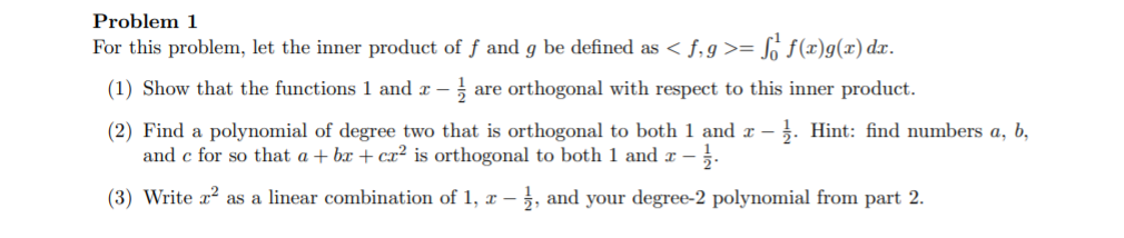 Problem 1
For this problem, let the inner product of f and g be defined as < f,g>= S f(x)g(x) dx.
(1) Show that the functions 1 and x –
are orthogonal with respect to this inner product.
(2) Find a polynomial of degree two that is orthogonal to both 1 and x – . Hint: find numbers a, b,
and c for so that a + bx + cx² is orthogonal to both 1 and x .
(3) Write x? as a linear combination of 1, x –
, and your degree-2 polynomial from part 2.
