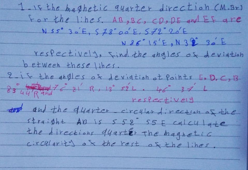 1-15the maghetic quarter direction (M.Br)
For the 1ihes. AB, B choDE andEF are
N 26 15'E, N 3 3 E.
respectively, Find the ahgles of deviatiah
betweeh these lihes.
2i5the ahgles os deviatiah ot Paints Es D, C, 13-
4637L
3u4'Rand
reslectiveiy
d and the 44arter
circylardirectian af the
55255 E Calculate
straight
the directiohs 44arter The magretic
çircularityax the rest.
AB is
x7helihes.
