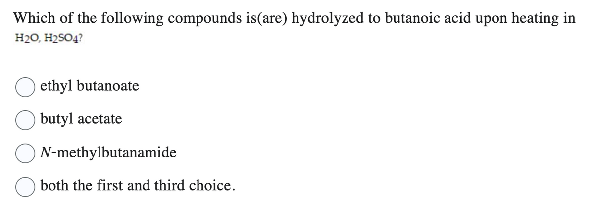 Which of the following compounds is(are) hydrolyzed to butanoic acid upon heating in
H₂O, H₂SO4?
ethyl butanoate
butyl acetate
N-methylbutanamide
both the first and third choice.