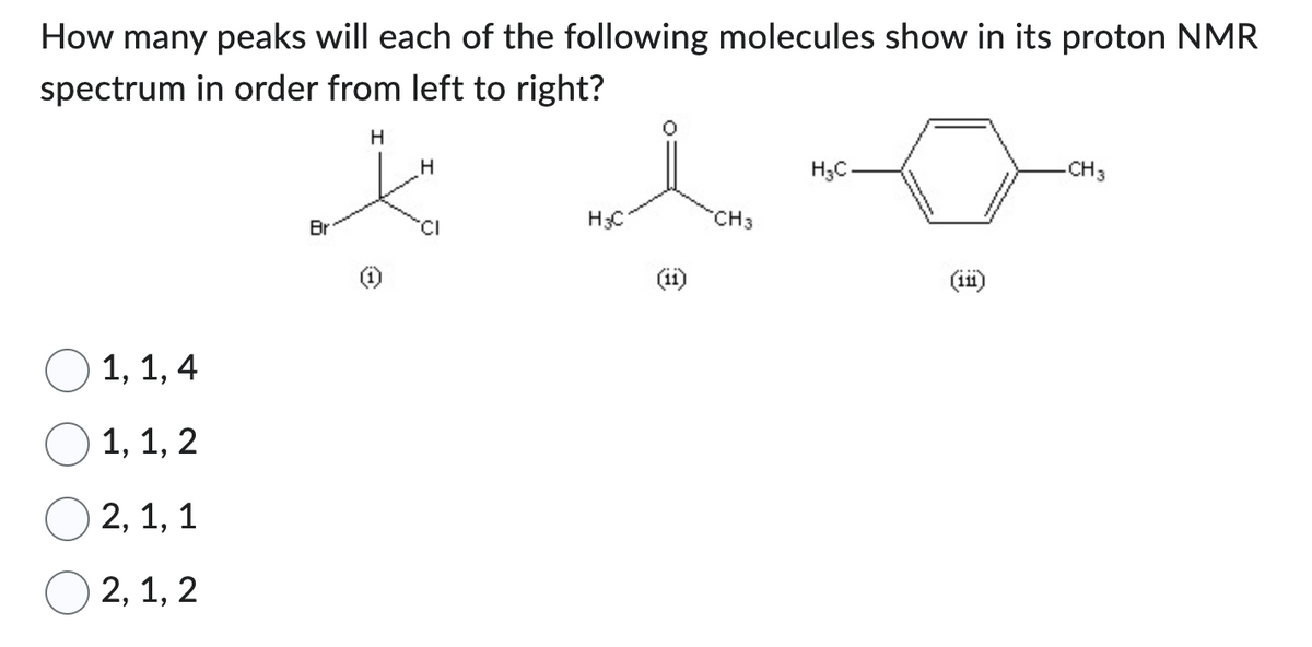 How many peaks will each of the following molecules show in its proton NMR
spectrum in order from left to right?
H
1, 1, 4
1, 1, 2
2, 1, 1
2, 1, 2
Br
H
CI
H3C
CH3
H₂C
(111)
-CH3