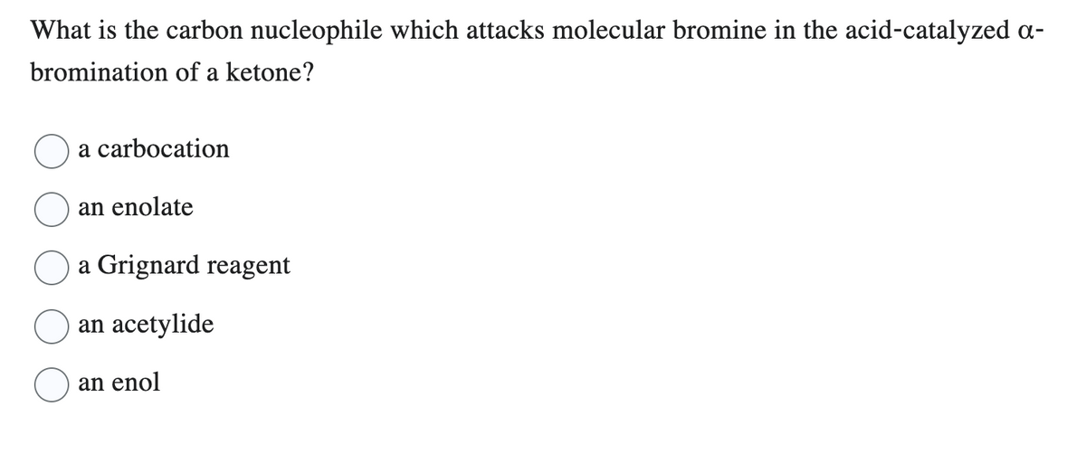 What is the carbon nucleophile which attacks molecular bromine in the acid-catalyzed a-
bromination of a ketone?
a carbocation
an enolate
a Grignard reagent
an acetylide
an enol