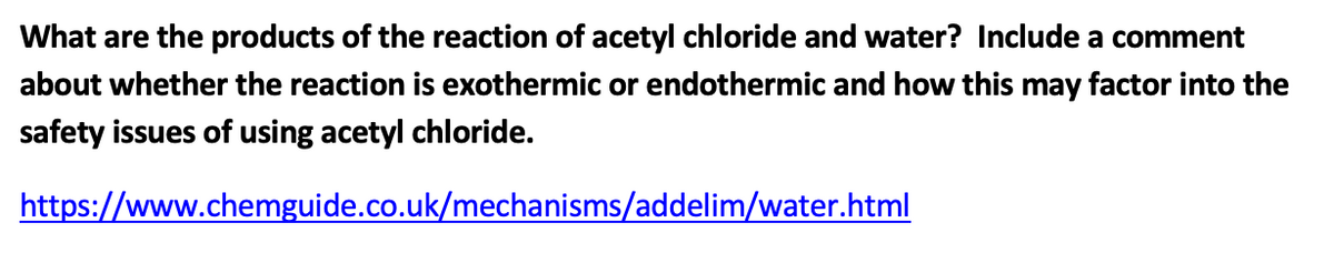 What are the products of the reaction of acetyl chloride and water? Include a comment
about whether the reaction is exothermic or endothermic and how this may factor into the
safety issues of using acetyl chloride.
https://www.chemguide.co.uk/mechanisms/addelim/water.html