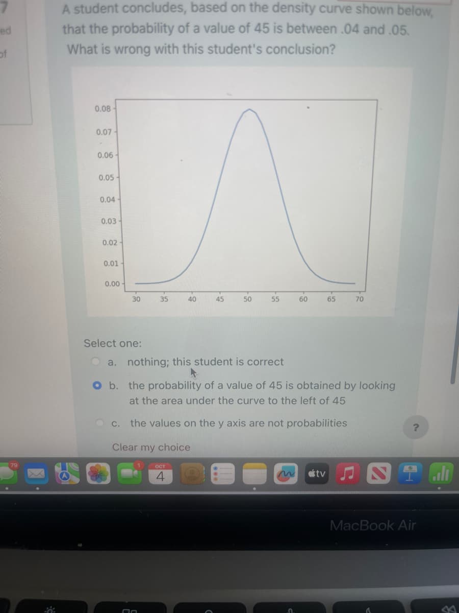 ed
of
A student concludes, based on the density curve shown below,
that the probability of a value of 45 is between .04 and .05.
What is wrong with this student's conclusion?
0.08
0.07-
0.06-
0.05-
0.04
0.03-
0.02
0.01-
0.00
30
Select one:
C.
35
An
40
OCT
4
45
50
55
60
a. nothing; this student is correct
O b. the probability of a value of 45 is obtained by looking
at the area under the curve to the left of 45
the values on the y axis are not probabilities
Clear my choice
65
tv
70
?
2 dl
MacBook Air