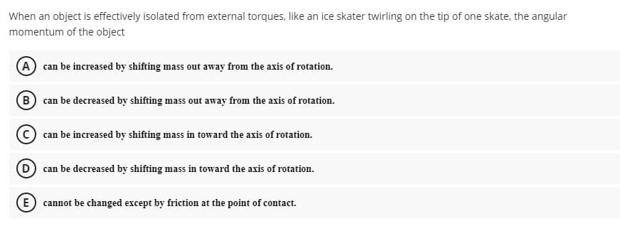 When an object is effectively isolated from external torques, like an ice skater twirling on the tip of one skate, the angular
momentum of the object
A) can be increased by shifting mass out away from the axis of rotation.
B can be decreased by shifting mass out away from the axis of rotation.
can be increased by shifting mass in toward the axis of rotation.
can be decreased by shifting mass in toward the axis of rotation.
E cannot be changed except by friction at the point of contact.
