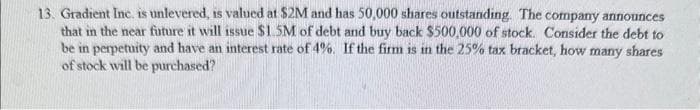 13. Gradient Inc. is unlevered, is valued at $2M and has 50,000 shares outstanding. The company announces
that in the near future it will issue $1.5M of debt and buy back $500,000 of stock. Consider the debt to
be in perpetuity and have an interest rate of 4%. If the firm is in the 25% tax bracket, how many shares
of stock will be purchased?