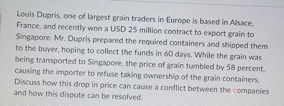 Louis Dupris, one of largest grain traders in Europe is based in Alsace,
France, and recently won a USD 25 million contract to export grain to
Singapore. Mr. Dupris prepared the required containers and shipped them
to the buyer, hoping to collect the funds in 60 days. While the grain was
being transported to Singapore, the price of grain tumbled by 58 percent,
causing the importer to refuse taking ownership of the grain containers.
Discuss how this drop in price can cause a conflict between the companies
and how this dispute can be resolved.