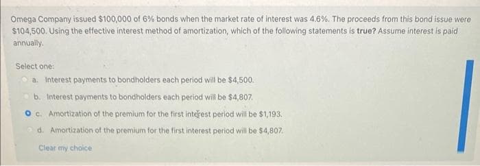 Omega Company issued $100,000 of 6% bonds when the market rate of interest was 4.6%. The proceeds from this bond issue were
$104,500. Using the effective interest method of amortization, which of the following statements is true? Assume interest is paid
annually.
Select one:
a. Interest payments to bondholders each period will be $4,500.
b. Interest payments to bondholders each period will be $4,807.
O c. Amortization of the premium for the first interest period will be $1,193.
d. Amortization of the premium for the first interest period will be $4,807.
Clear my choice