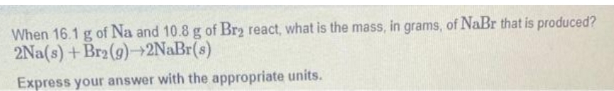 When 16.1 g of Na and 10.8 g of Br₂ react, what is the mass, in grams, of NaBr that is produced?
2Na(s) +Br2 (9)→2NaBr(s)
Express your answer with the appropriate units.