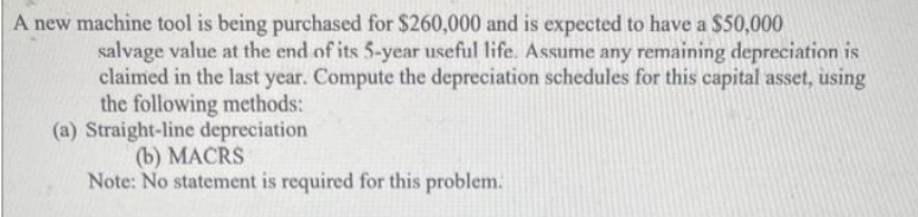 A new machine tool is being purchased for $260,000 and is expected to have a $50,000
salvage value at the end of its 5-year useful life. Assume any remaining depreciation is
claimed in the last year. Compute the depreciation schedules for this capital asset, using
the following methods:
(a) Straight-line depreciation
(b) MACRS
Note: No statement is required for this problem.