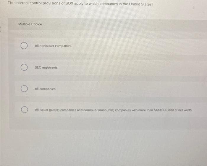 The internal control provisions of SOX apply to which companies in the United States?
Multiple Choice
All nonissuer companies.
SEC registrants.
All companies.
All issuer (public) companies and nonissuer (nonpublic) companies with more than $100,000,000 of net worth