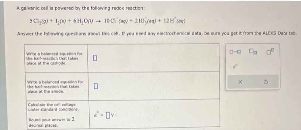 A galvanic cell is powered by the following redox reaction:
5 C1₂(9) + L₂(s) + 6H₂O(1) 10 C1 (aq) + 2103(aq) + 12 H* (aq)
Answer the following questions about this cell. If you need any electrochemical data, be sure you get it from the ALEKS Data tab.
Write a balanced equation for
the half-reaction that takes
place at the cathode.
Write a balanced equation for
the half-reaction that takes
place at the anode.
Calculate the cell voltage
under standard conditions.
Round your answer to 2
decimal places.
0
= Ov
ローロ
00
0°