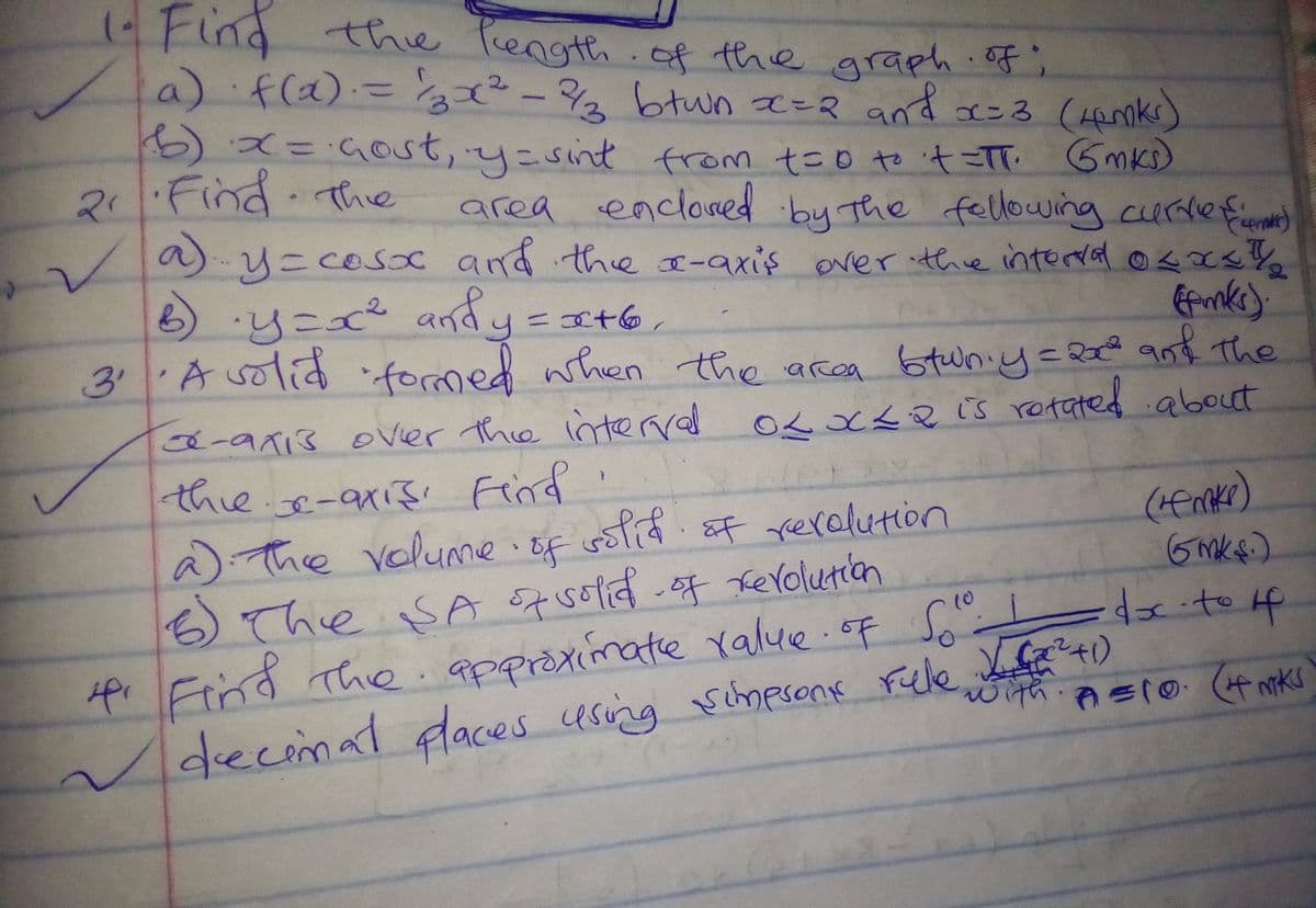 (- Find thie Pength.of the graph of;
a) f(a).='²-2 and x=3 (Hanks)
btwn =R
6)x=4ost, y=sint from t=0 to it =TT Gmks)
2.Find The
area encloaed by The fellowing curdefene)
a) y=COsC ad the x-axis ever ithre interdal osxs
6).y=x² andy
y=at6,
fomed when the area
3 Asolid 6tuniy=2€ ant The
अ ते ज्ठहक
a-ax13 oVier thie interred
thie.e-aris Find'
a) The volumie i Ef
5)
OLX<Q is retated about
sotif sF rerelution
(emker)
6The SA S7 sofid -o7 erolution
4i Find The.appraximatie Yalue.of Soo
decimat faces using
10
rule
with
म क म =
scmesone Fele L fa +)
AEIO ( iks
