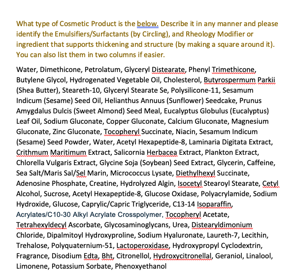 What type of Cosmetic Product is the below. Describe it in any manner and please
identify the Emulsifiers/Surfactants (by Circling), and Rheology Modifier or
ingredient that supports thickening and structure (by making a square around it).
You can also list them in two columns if easier.
Water, Dimethicone, Petrolatum, Glyceryl Distearate, Phenyl Trimethicone,
Butylene Glycol, Hydrogenated Vegetable Oil, Cholesterol, Butyrospermum Parkii
(Shea Butter), Steareth-10, Glyceryl Stearate Se, Polysilicone-11, Sesamum
Indicum (Sesame) Seed Oil, Helianthus Annuus (Sunflower) Seedcake, Prunus
Amygdalus Dulcis (Sweet Almond) Seed Meal, Eucalyptus Globulus (Eucalyptus)
Leaf Oil, Sodium Gluconate, Copper Gluconate, Calcium Gluconate, Magnesium
Gluconate, Zinc Gluconate, Tocopheryl Succinate, Niacin, Sesamum Indicum
(Sesame) Seed Powder, Water, Acetyl Hexapeptide-8, Laminaria Digitata Extract,
Crithmum Maritimum Extract, Salicornia Herbacea Extract, Plankton Extract,
Chlorella Vulgaris Extract, Glycine Soja (Soybean) Seed Extract, Glycerin, Caffeine,
Sea Salt/Maris Sal/Sel Marin, Micrococcus Lysate, Diethylhexyl Succinate,
Adenosine Phosphate, Creatine, Hydrolyzed Algin, Isocetyl Stearoyl Stearate, Cetyl
Alcohol, Sucrose, Acetyl Hexapeptide-8, Glucose Oxidase, Polyacrylamide, Sodium
Hydroxide, Glucose, Caprylic/Capric Triglyceride, C13-14 Isoparaffin,
Acrylates/C10-30 Alkyl Acrylate Crosspolymer, Tocopheryl Acetate,
Tetrahexyldecyl Ascorbate, Glycosaminoglycans, Urea, Distearyldimonium
Chloride, Dipalmitoyl Hydroxyproline, Sodium Hyaluronate, Laureth-7, Lecithin,
Trehalose, Polyquaternium-51, Lactoperoxidase, Hydroxypropyl Cyclodextrin,
Fragrance, Disodium Edta, Bht, Citronellol, Hydroxycitronellal, Geraniol, Linalool,
Limonene, Potassium Sorbate, Phenoxyethanol
