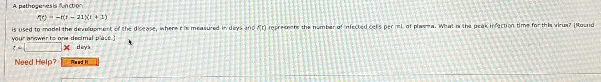 A pathogenesis function
f(t)t(t-21)(t + 1)
is used to model the development of the disease, where t is measured in days and f(t) represents the number of infected cells per mL of plasma. What is the peak infection time for this virus? (Round
your answer to one decimal place.)
t=
Need Help?
X days
Read It